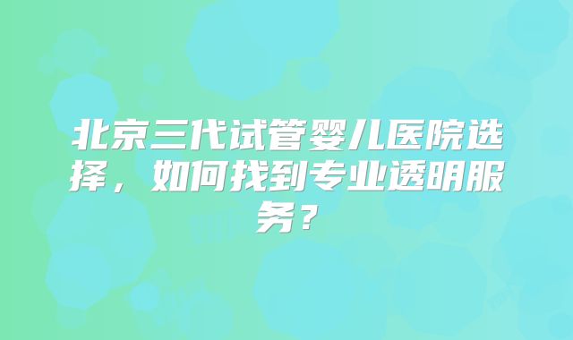 北京三代试管婴儿医院选择，如何找到专业透明服务？