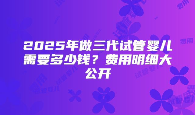 2025年做三代试管婴儿需要多少钱？费用明细大公开