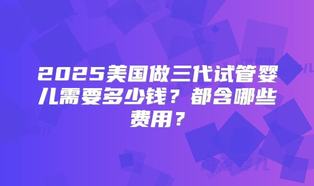 2025美国做三代试管婴儿需要多少钱?都含哪些费用?