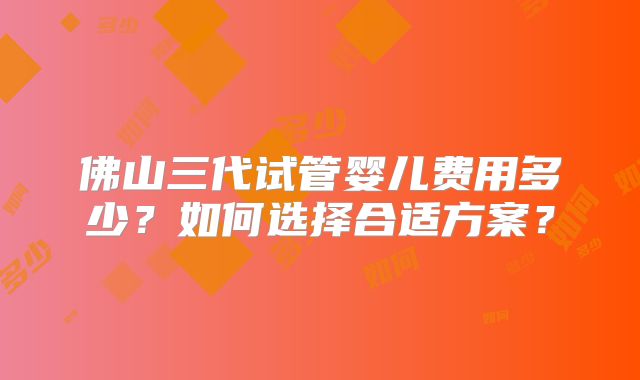 佛山三代试管婴儿费用多少？如何选择合适方案？