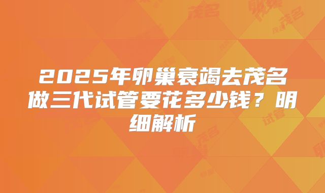 2025年卵巢衰竭去茂名做三代试管要花多少钱？明细解析