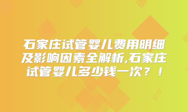 石家庄试管婴儿费用明细及影响因素全解析,石家庄试管婴儿多少钱一次？！