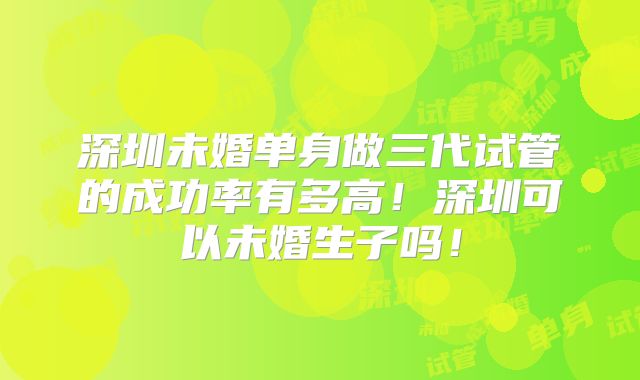 深圳未婚单身做三代试管的成功率有多高！深圳可以未婚生子吗！