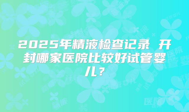 2025年精液检查记录 开封哪家医院比较好试管婴儿？