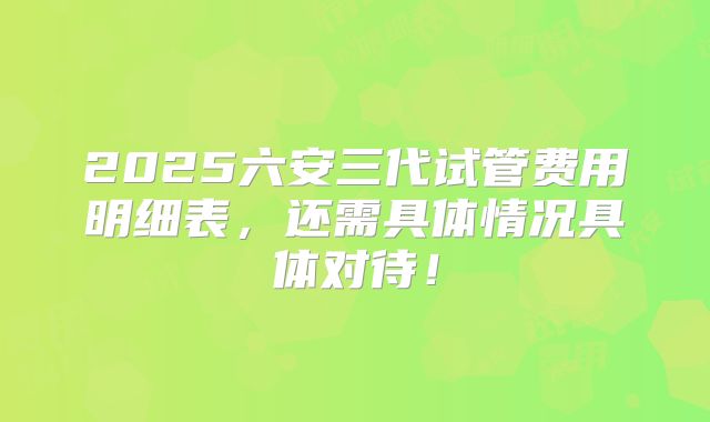2025六安三代试管费用明细表，还需具体情况具体对待！