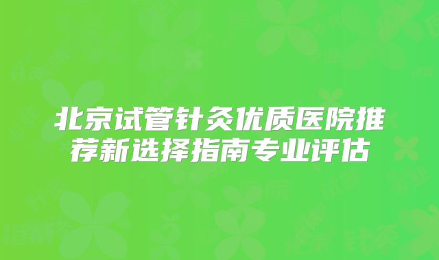 北京试管针灸优质医院推荐新选择指南专业评估