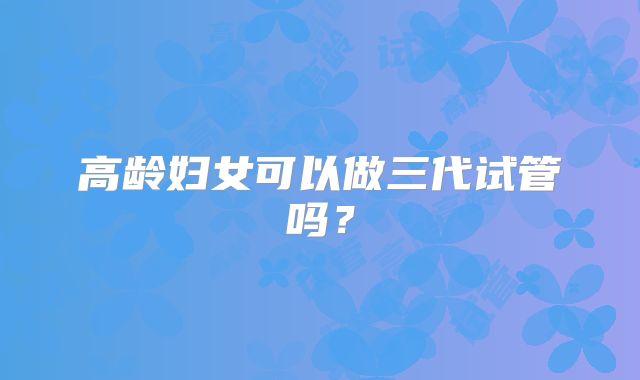 高龄妇女可以做三代试管吗？