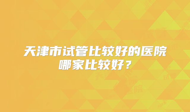 天津市试管比较好的医院哪家比较好？