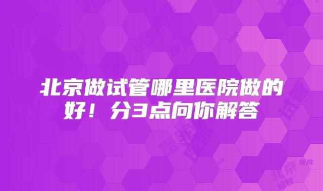北京做试管哪里医院做的好！分3点向你解答