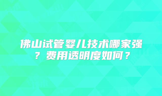 佛山试管婴儿技术哪家强？费用透明度如何？