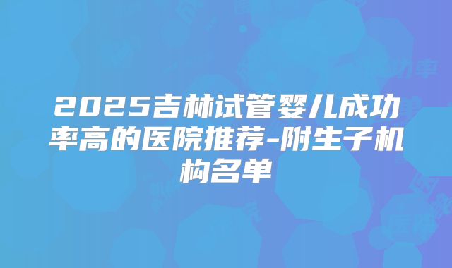 2025吉林试管婴儿成功率高的医院推荐-附生子机构名单