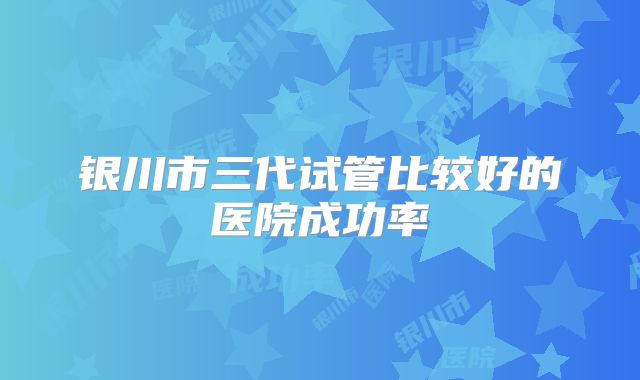 银川市三代试管比较好的医院成功率