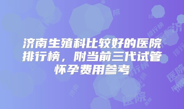济南生殖科比较好的医院排行榜,附当前三代试管怀孕费用参考