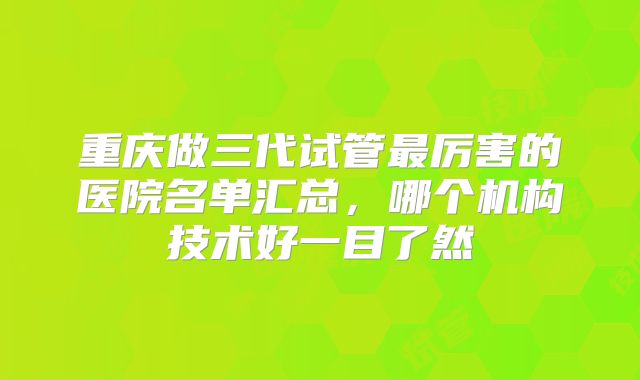 重庆做三代试管最厉害的医院名单汇总，哪个机构技术好一目了然