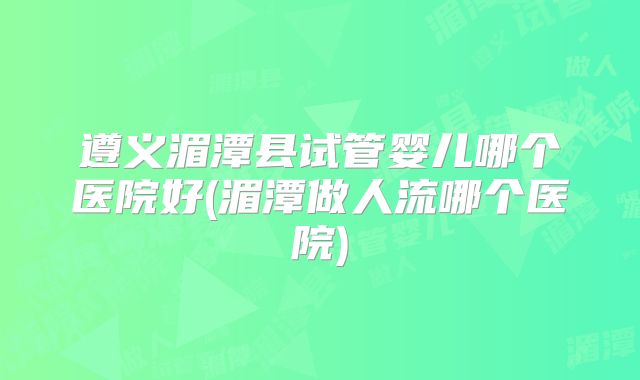 遵义湄潭县试管婴儿哪个医院好(湄潭做人流哪个医院)