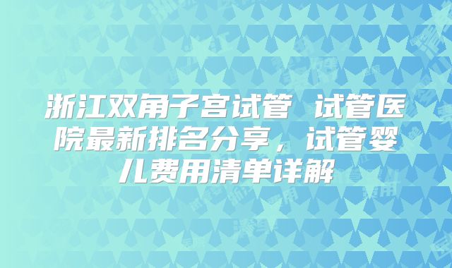 浙江双角子宫试管 试管医院最新排名分享，试管婴儿费用清单详解