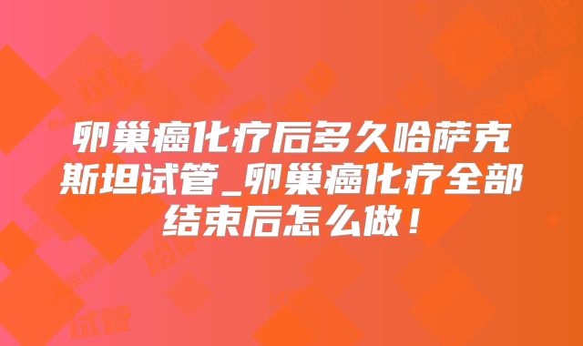 卵巢癌化疗后多久哈萨克斯坦试管_卵巢癌化疗全部结束后怎么做!
