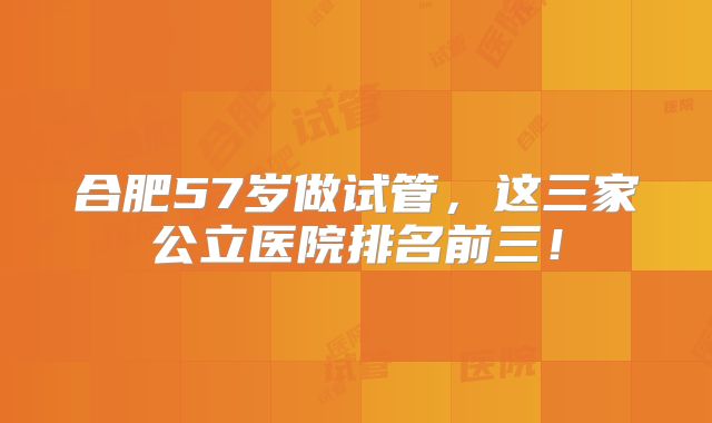 合肥57岁做试管,这三家公立医院排名前三!
