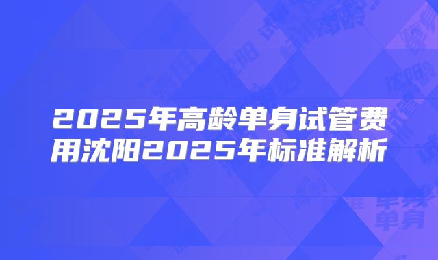 2025年高龄单身试管费用沈阳2025年标准解析