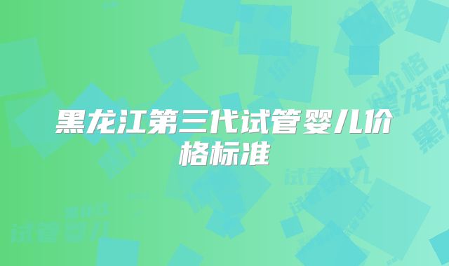 黑龙江第三代试管婴儿价格标准