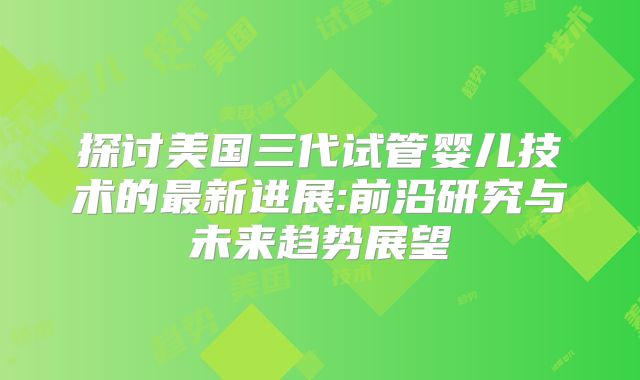 探讨美国三代试管婴儿技术的最新进展:前沿研究与未来趋势展望
