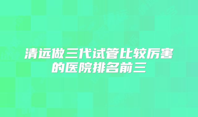 清远做三代试管比较厉害的医院排名前三