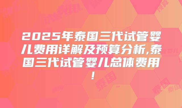 2025年泰国三代试管婴儿费用详解及预算分析,泰国三代试管婴儿总体费用！