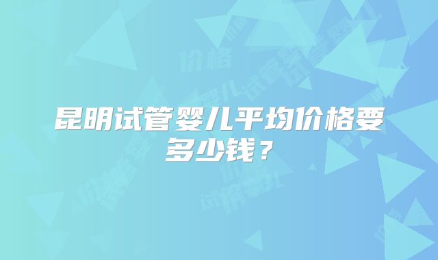 昆明试管婴儿平均价格要多少钱？
