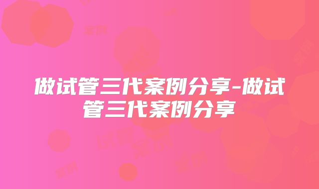 做试管三代案例分享-做试管三代案例分享
