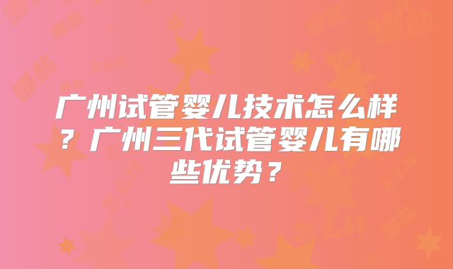 广州试管婴儿技术怎么样？广州三代试管婴儿有哪些优势？