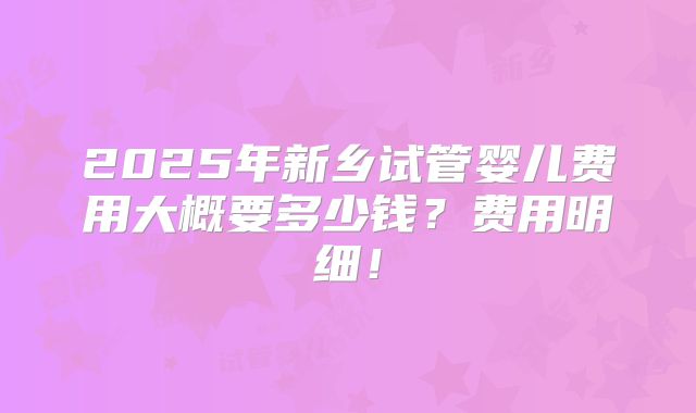 2025年新乡试管婴儿费用大概要多少钱？费用明细！
