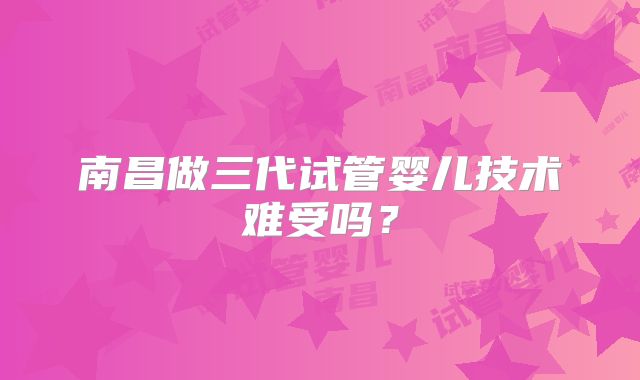 南昌做三代试管婴儿技术难受吗?