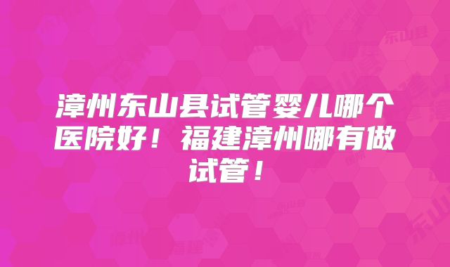 漳州东山县试管婴儿哪个医院好！福建漳州哪有做试管！