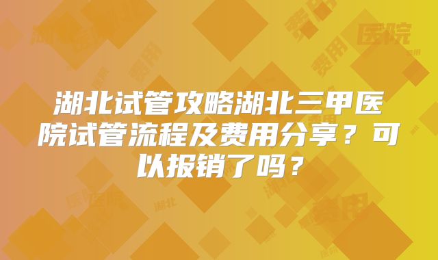 湖北试管攻略湖北三甲医院试管流程及费用分享？可以报销了吗？
