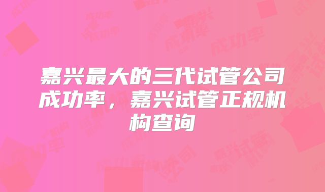 嘉兴最大的三代试管公司成功率，嘉兴试管正规机构查询