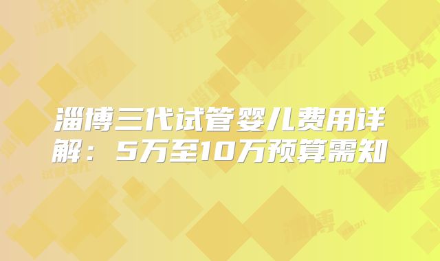 淄博三代试管婴儿费用详解：5万至10万预算需知