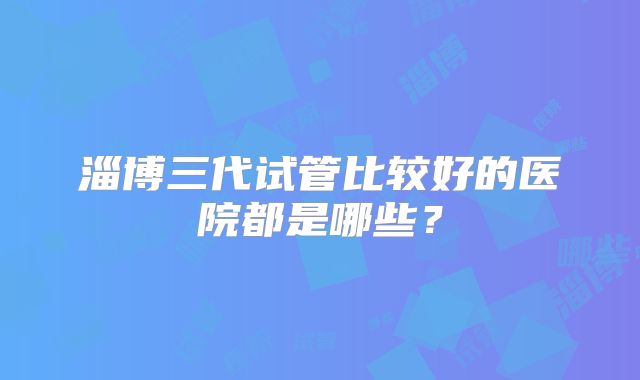 淄博三代试管比较好的医院都是哪些?