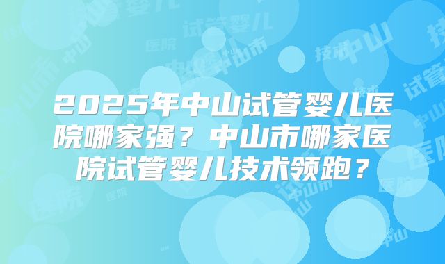 2025年中山试管婴儿医院哪家强？中山市哪家医院试管婴儿技术领跑？