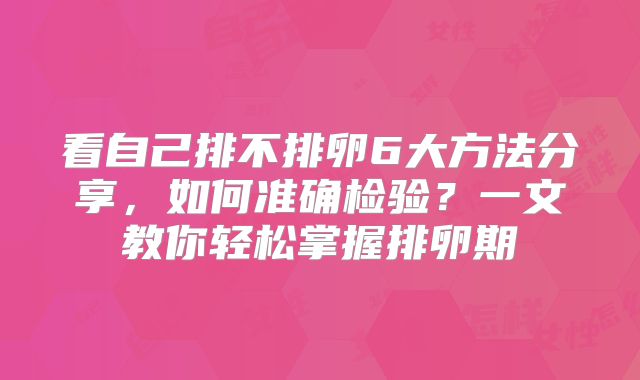 看自己排不排卵6大方法分享,如何准确检验?一文教你轻松掌握排卵期