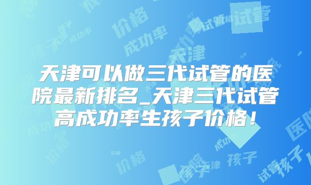 天津可以做三代试管的医院最新排名_天津三代试管高成功率生孩子价格!
