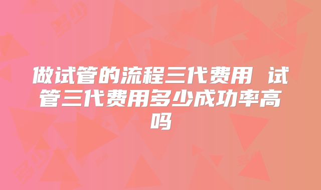 做试管的流程三代费用 试管三代费用多少成功率高吗