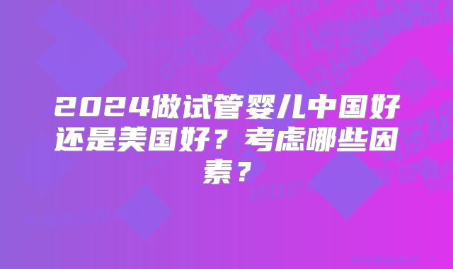 2024做试管婴儿中国好还是美国好？考虑哪些因素？