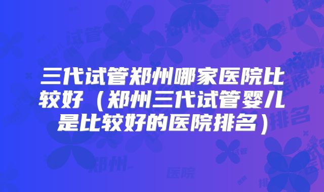三代试管郑州哪家医院比较好（郑州三代试管婴儿是比较好的医院排名）