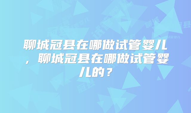 聊城冠县在哪做试管婴儿,聊城冠县在哪做试管婴儿的?