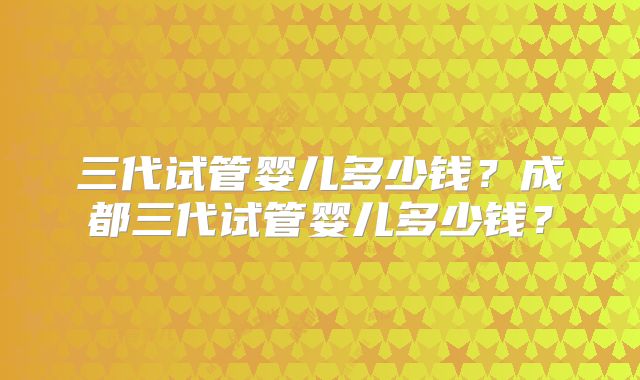 三代试管婴儿多少钱？成都三代试管婴儿多少钱？