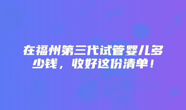 在福州第三代试管婴儿多少钱,收好这份清单!