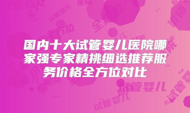 国内十大试管婴儿医院哪家强专家精挑细选推荐服务价格全方位对比