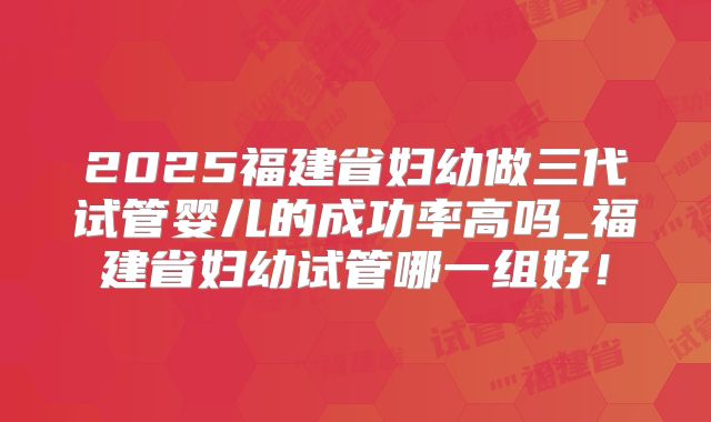 2025福建省妇幼做三代试管婴儿的成功率高吗_福建省妇幼试管哪一组好！