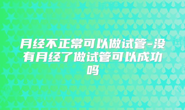 月经不正常可以做试管-没有月经了做试管可以成功吗