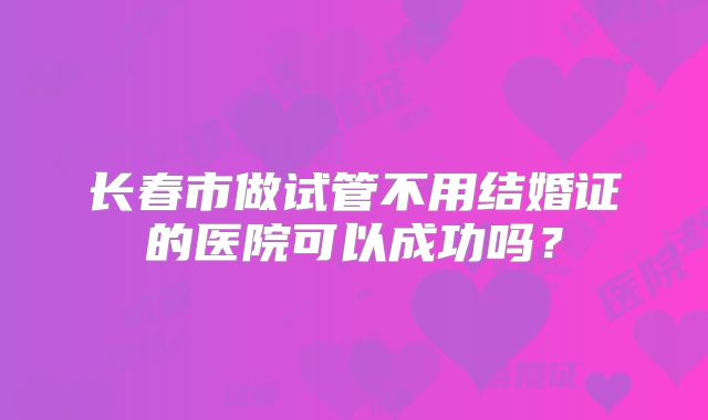 长春市做试管不用结婚证的医院可以成功吗？